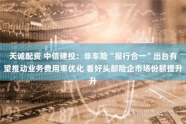 天诚配资 中信建投：非车险“报行合一”出台有望推动业务费用率优化 看好头部险企市场份额提升