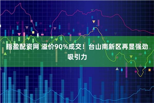 指盈配资网 溢价90%成交！台山南新区再显强劲吸引力