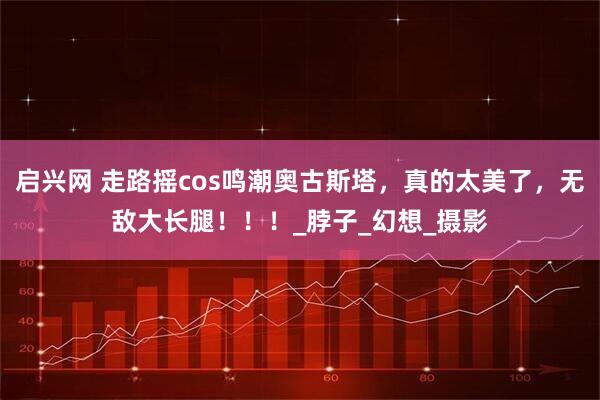 启兴网 走路摇cos鸣潮奥古斯塔，真的太美了，无敌大长腿！！！_脖子_幻想_摄影