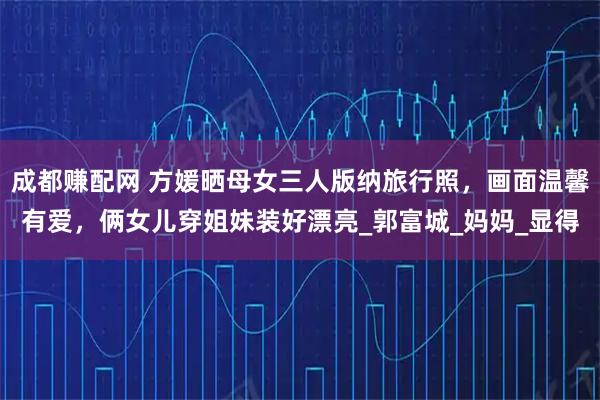 成都赚配网 方媛晒母女三人版纳旅行照,画面温馨有爱,俩女儿穿姐妹装好漂亮_郭富城_妈妈_显得