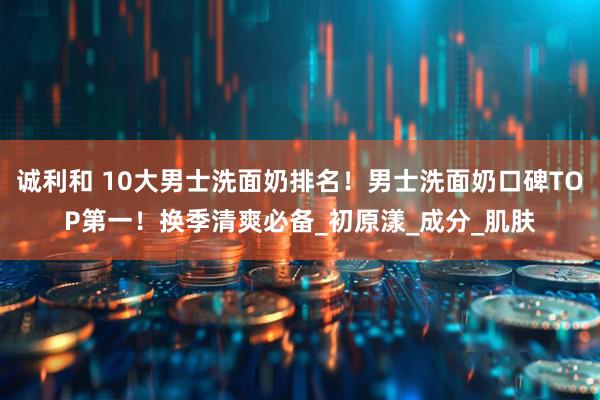 诚利和 10大男士洗面奶排名!男士洗面奶口碑TOP第一!换季清爽必备_初原漾_成分_肌肤