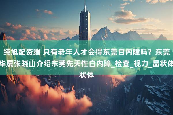 纯旭配资端 只有老年人才会得东莞白内障吗?东莞华厦张晓山介绍东莞先天性白内障_检查_视力_晶状体