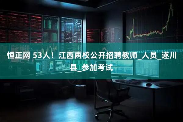 恒正网 53人!江西两校公开招聘教师_人员_遂川县_参加考试