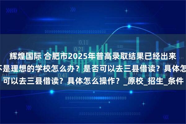 辉煌国际 合肥市2025年普高录取结果已经出来了，如果觉得录取学校不是理想的学校怎么办？是否可以去三县借读？具体怎么操作？_原校_招生_条件