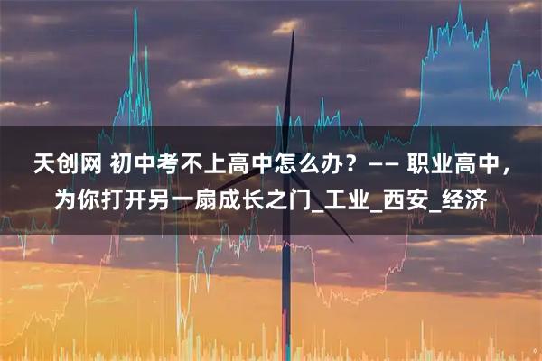 天创网 初中考不上高中怎么办?—— 职业高中,为你打开另一扇成长之门_工业_西安_经济