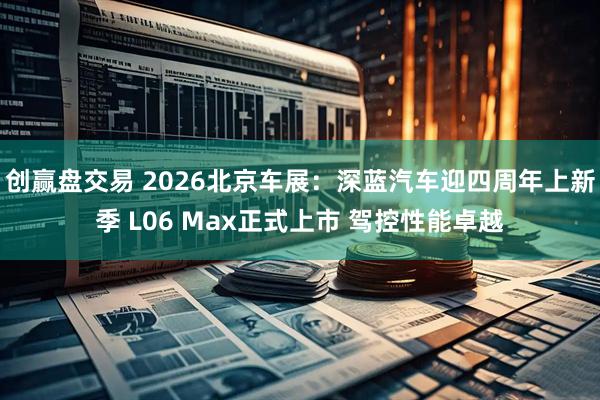 创赢盘交易 2026北京车展：深蓝汽车迎四周年上新季 L06 Max正式上市 驾控性能卓越