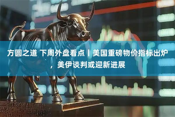 方圆之道 下周外盘看点丨美国重磅物价指标出炉，美伊谈判或迎新进展