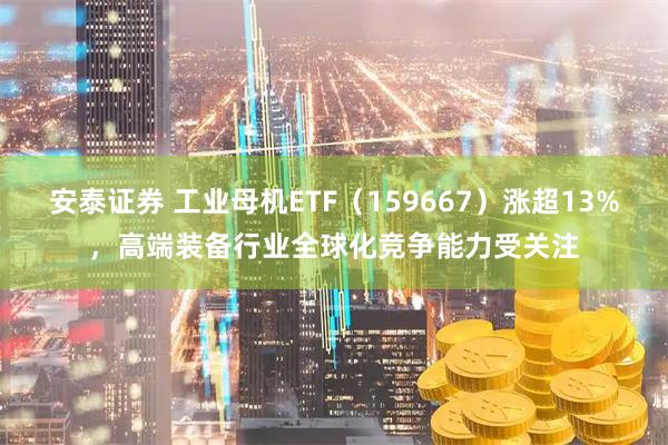 安泰证券 工业母机ETF（159667）涨超13%，高端装备行业全球化竞争能力受关注