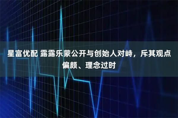 星富优配 露露乐蒙公开与创始人对峙,斥其观点偏颇、理念过时