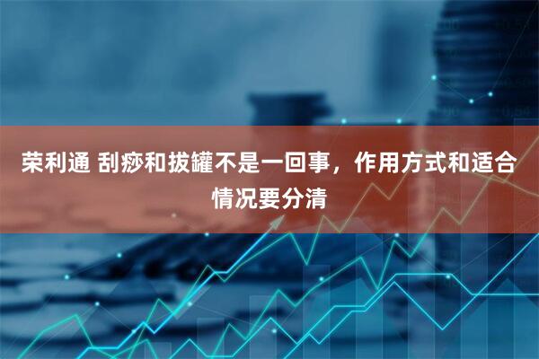 荣利通 刮痧和拔罐不是一回事，作用方式和适合情况要分清