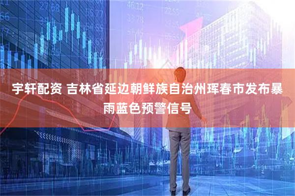 宇轩配资 吉林省延边朝鲜族自治州珲春市发布暴雨蓝色预警信号