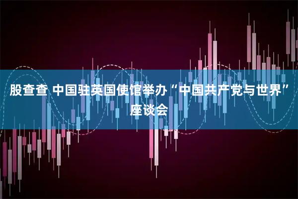 股查查 中国驻英国使馆举办“中国共产党与世界”座谈会
