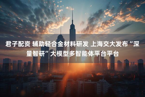 君子配资 辅助轻合金材料研发 上海交大发布“深量智研”大模型多智能体平台平台