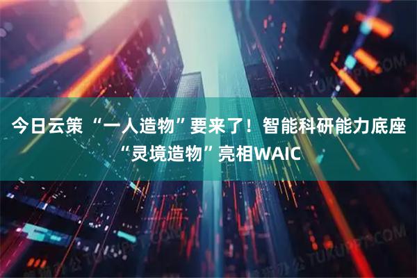 今日云策 “一人造物”要来了！智能科研能力底座“灵境造物”亮相WAIC