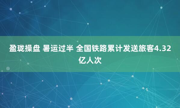 盈珑操盘 暑运过半 全国铁路累计发送旅客4.32亿人次